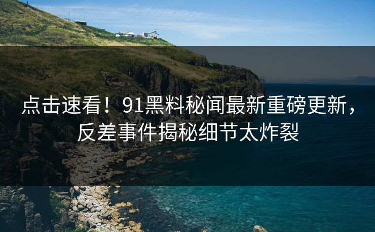 点击速看！91黑料秘闻最新重磅更新，反差事件揭秘细节太炸裂