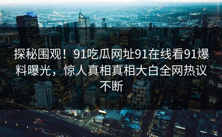 探秘围观！91吃瓜网址91在线看91爆料曝光，惊人真相真相大白全网热议不断