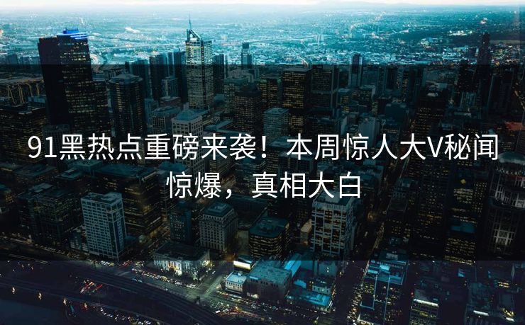 91黑热点重磅来袭！本周惊人大V秘闻惊爆，真相大白