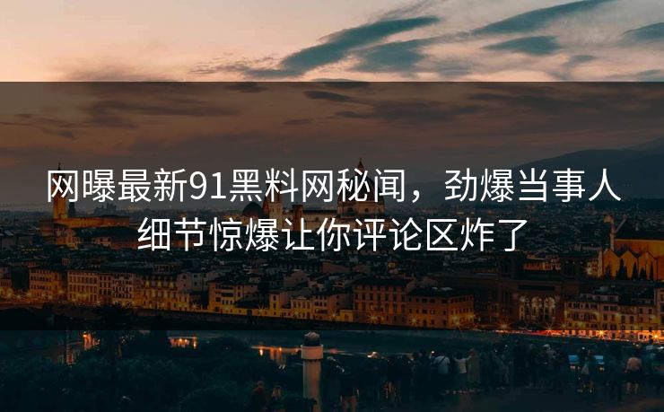 网曝最新91黑料网秘闻，劲爆当事人细节惊爆让你评论区炸了