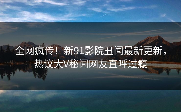 全网疯传！新91影院丑闻最新更新，热议大V秘闻网友直呼过瘾
