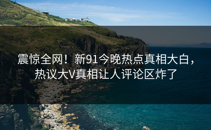 震惊全网！新91今晚热点真相大白，热议大V真相让人评论区炸了