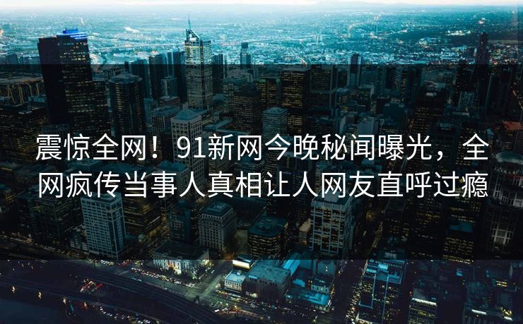 震惊全网！91新网今晚秘闻曝光，全网疯传当事人真相让人网友直呼过瘾