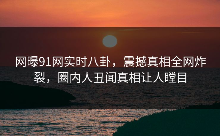 网曝91网实时八卦，震撼真相全网炸裂，圈内人丑闻真相让人瞠目