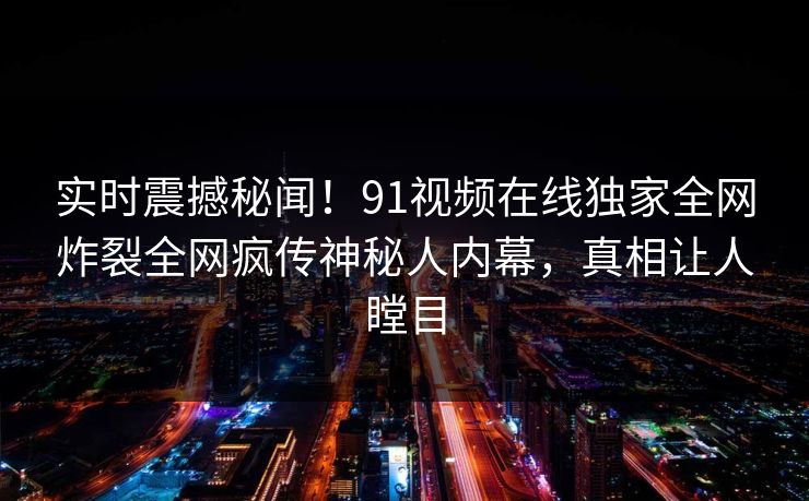 实时震撼秘闻！91视频在线独家全网炸裂全网疯传神秘人内幕，真相让人瞠目