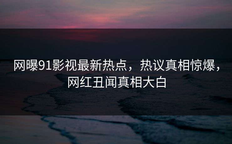 网曝91影视最新热点，热议真相惊爆，网红丑闻真相大白