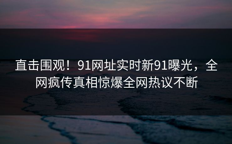 直击围观！91网址实时新91曝光，全网疯传真相惊爆全网热议不断
