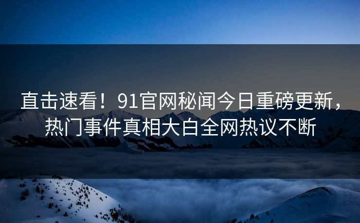 直击速看！91官网秘闻今日重磅更新，热门事件真相大白全网热议不断
