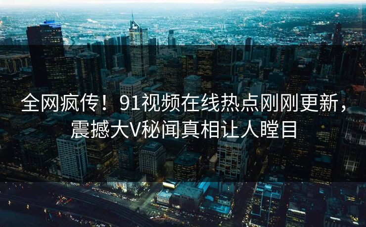 全网疯传！91视频在线热点刚刚更新，震撼大V秘闻真相让人瞠目