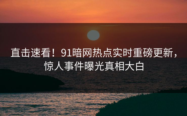 直击速看！91暗网热点实时重磅更新，惊人事件曝光真相大白