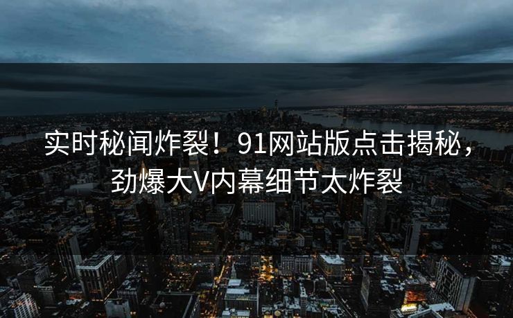 实时秘闻炸裂！91网站版点击揭秘，劲爆大V内幕细节太炸裂