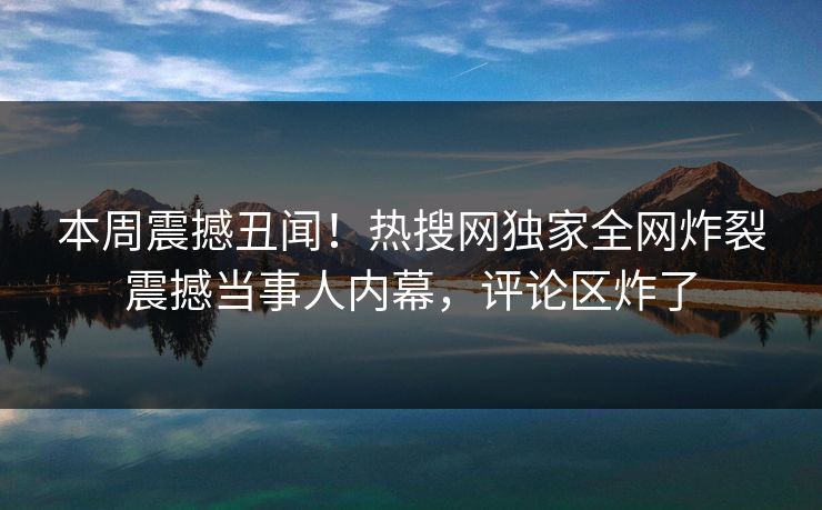 本周震撼丑闻！热搜网独家全网炸裂震撼当事人内幕，评论区炸了
