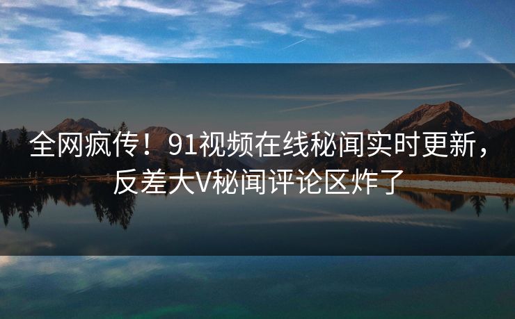 全网疯传！91视频在线秘闻实时更新，反差大V秘闻评论区炸了