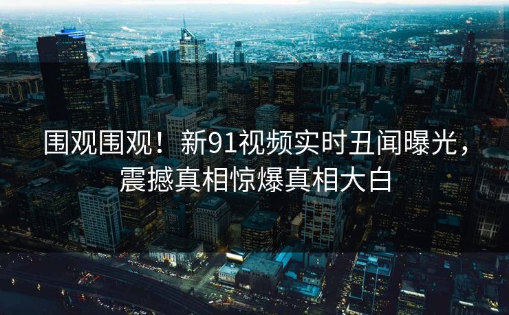 围观围观！新91视频实时丑闻曝光，震撼真相惊爆真相大白