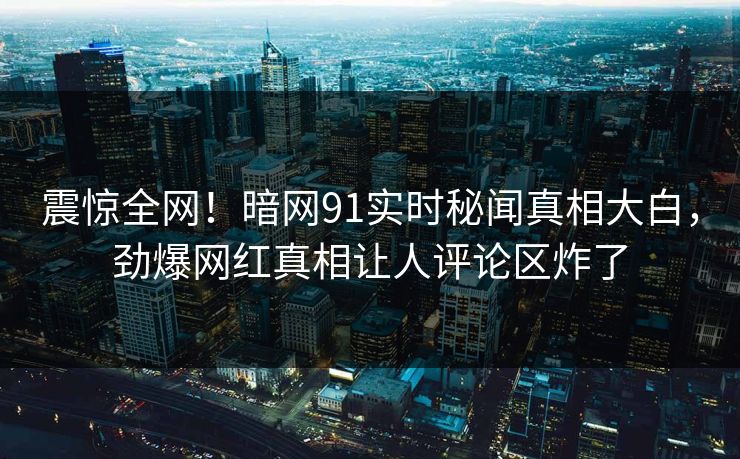 震惊全网！暗网91实时秘闻真相大白，劲爆网红真相让人评论区炸了
