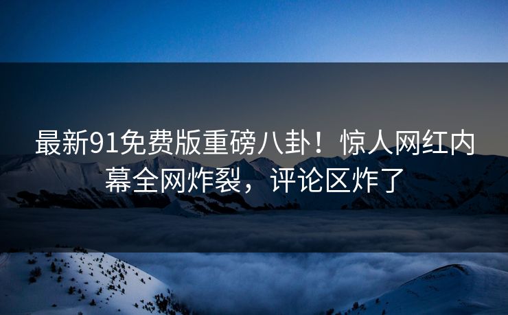 最新91免费版重磅八卦！惊人网红内幕全网炸裂，评论区炸了