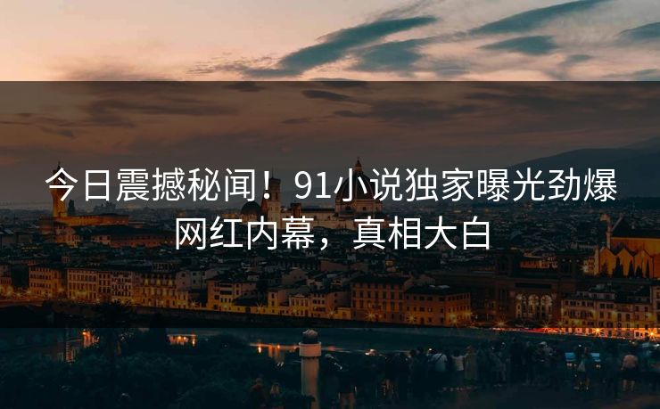 今日震撼秘闻！91小说独家曝光劲爆网红内幕，真相大白