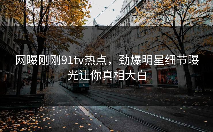 网曝刚刚91tv热点，劲爆明星细节曝光让你真相大白