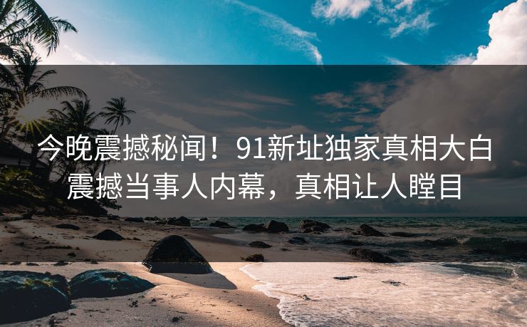 今晚震撼秘闻！91新址独家真相大白震撼当事人内幕，真相让人瞠目