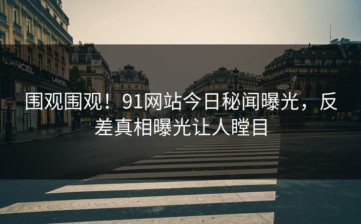 围观围观！91网站今日秘闻曝光，反差真相曝光让人瞠目