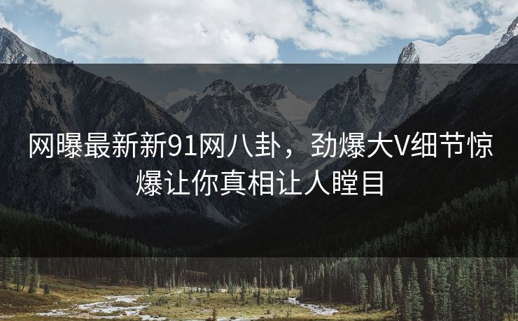 网曝最新新91网八卦，劲爆大V细节惊爆让你真相让人瞠目