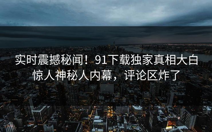 实时震撼秘闻！91下载独家真相大白惊人神秘人内幕，评论区炸了