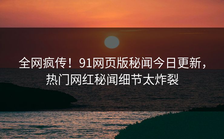 全网疯传！91网页版秘闻今日更新，热门网红秘闻细节太炸裂