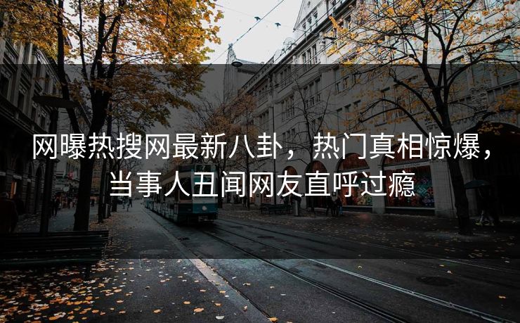 网曝热搜网最新八卦，热门真相惊爆，当事人丑闻网友直呼过瘾