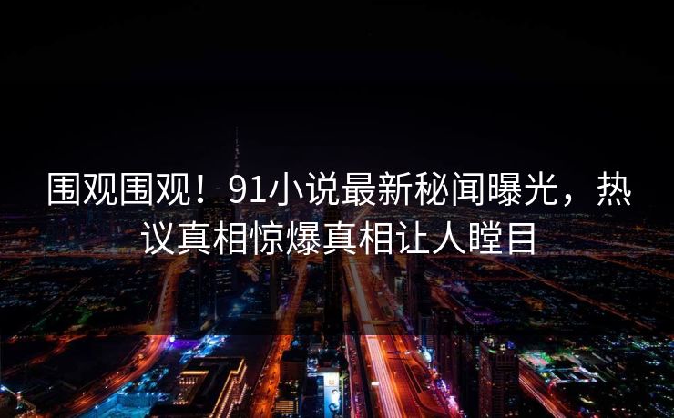 围观围观！91小说最新秘闻曝光，热议真相惊爆真相让人瞠目