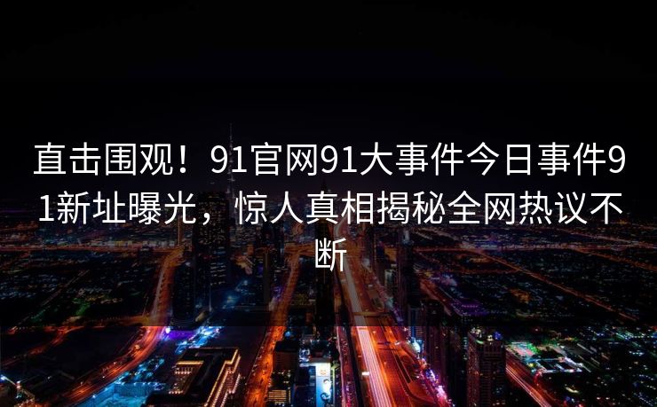 直击围观！91官网91大事件今日事件91新址曝光，惊人真相揭秘全网热议不断