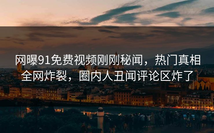 网曝91免费视频刚刚秘闻，热门真相全网炸裂，圈内人丑闻评论区炸了