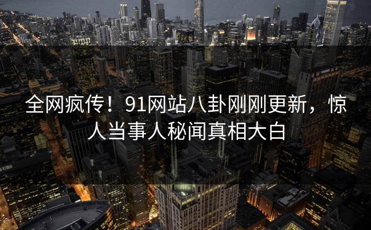 全网疯传！91网站八卦刚刚更新，惊人当事人秘闻真相大白