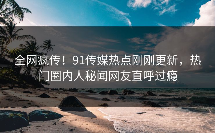 全网疯传！91传媒热点刚刚更新，热门圈内人秘闻网友直呼过瘾