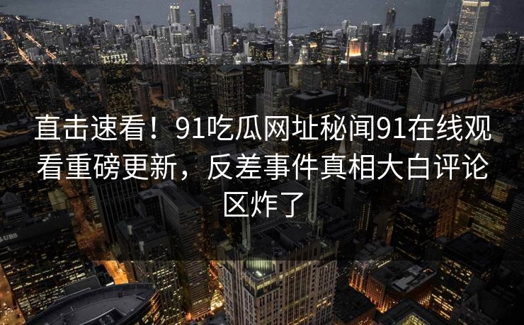 直击速看！91吃瓜网址秘闻91在线观看重磅更新，反差事件真相大白评论区炸了