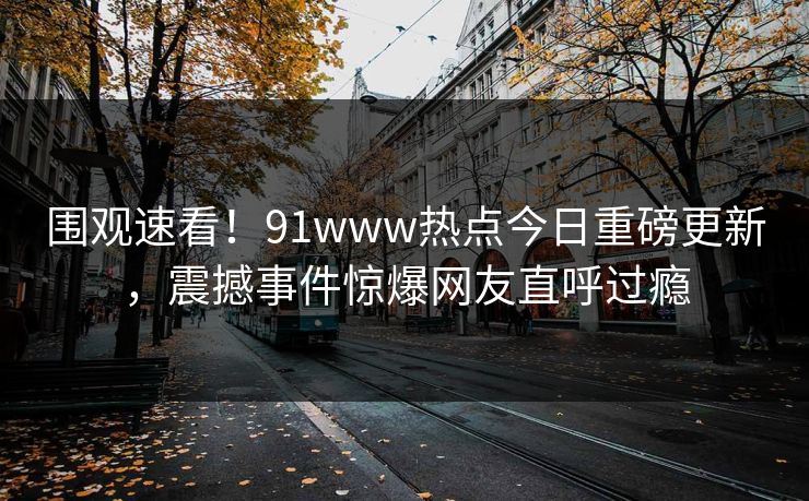 围观速看！91www热点今日重磅更新，震撼事件惊爆网友直呼过瘾