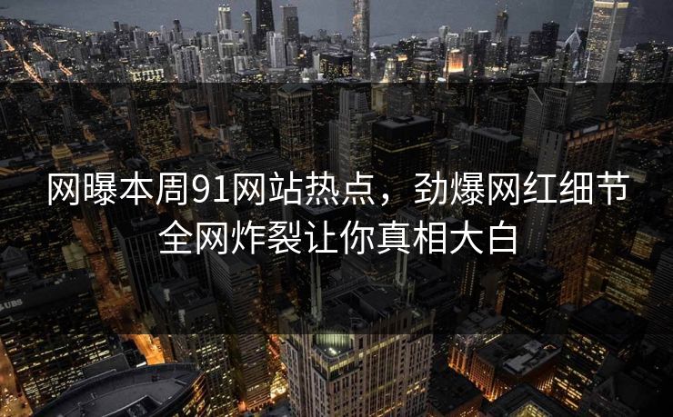 网曝本周91网站热点，劲爆网红细节全网炸裂让你真相大白