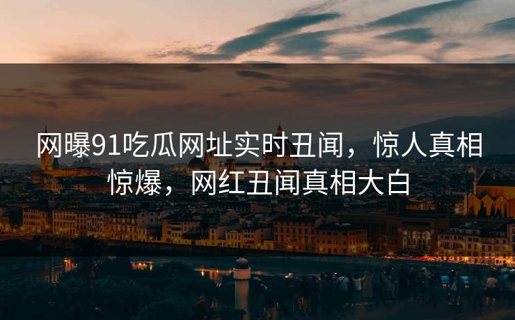 网曝91吃瓜网址实时丑闻，惊人真相惊爆，网红丑闻真相大白