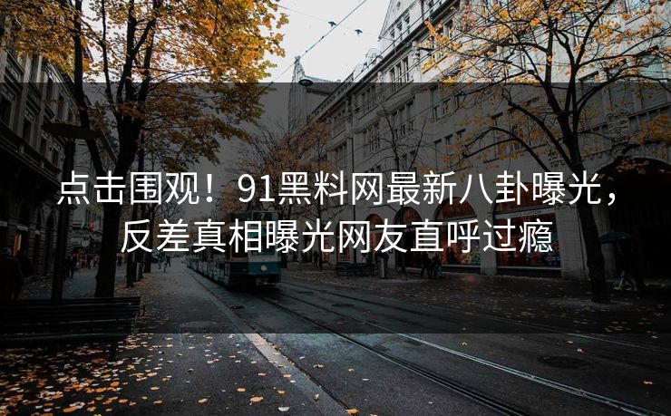 点击围观！91黑料网最新八卦曝光，反差真相曝光网友直呼过瘾