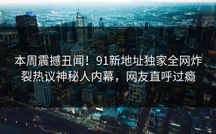 本周震撼丑闻！91新地址独家全网炸裂热议神秘人内幕，网友直呼过瘾