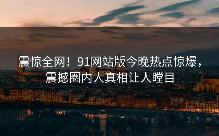 震惊全网！91网站版今晚热点惊爆，震撼圈内人真相让人瞠目