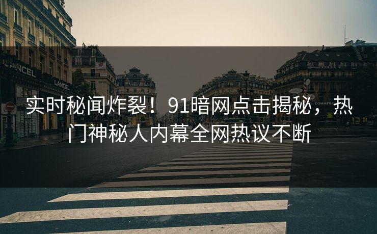 实时秘闻炸裂！91暗网点击揭秘，热门神秘人内幕全网热议不断