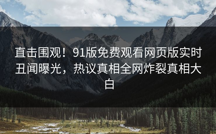 直击围观！91版免费观看网页版实时丑闻曝光，热议真相全网炸裂真相大白