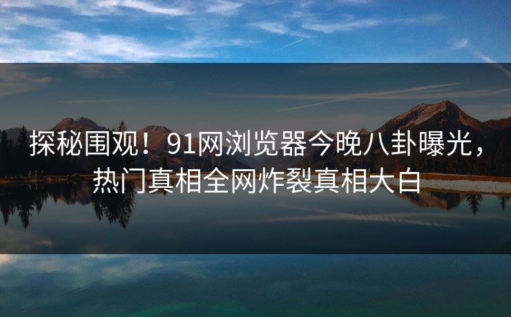 探秘围观！91网浏览器今晚八卦曝光，热门真相全网炸裂真相大白