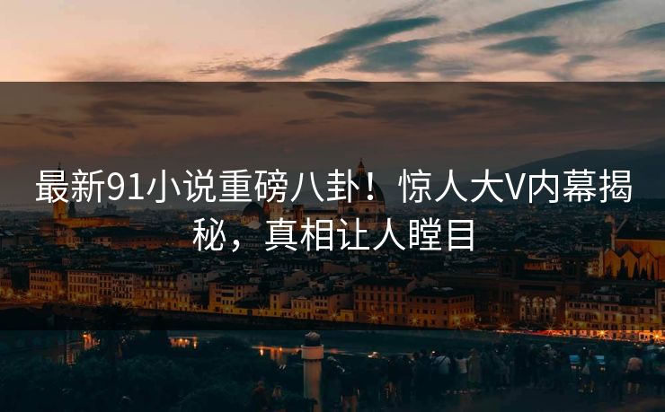 最新91小说重磅八卦！惊人大V内幕揭秘，真相让人瞠目