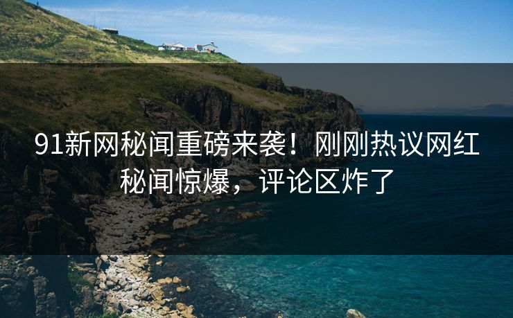 91新网秘闻重磅来袭！刚刚热议网红秘闻惊爆，评论区炸了