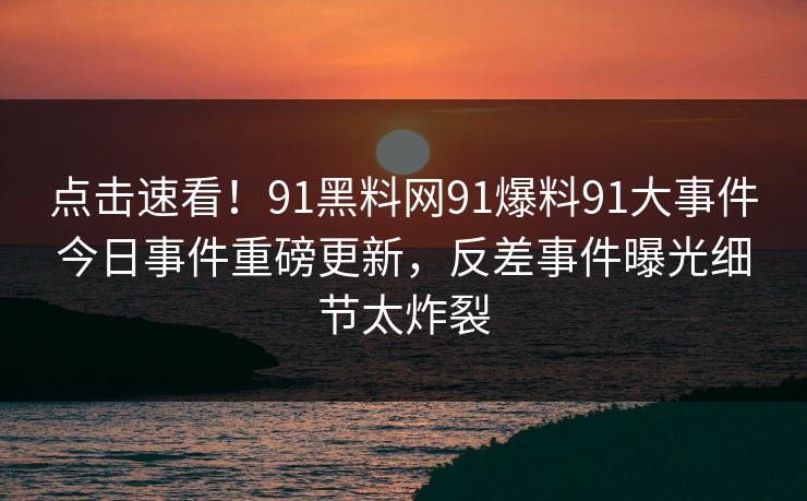 点击速看！91黑料网91爆料91大事件今日事件重磅更新，反差事件曝光细节太炸裂