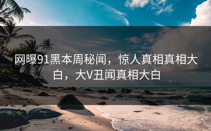 网曝91黑本周秘闻，惊人真相真相大白，大V丑闻真相大白