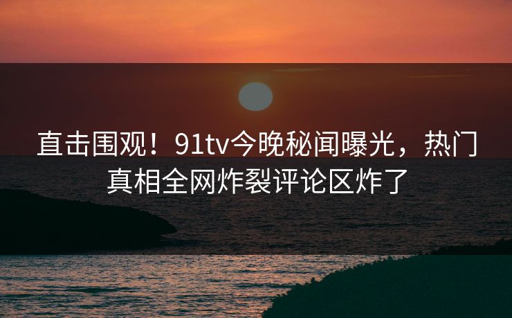 直击围观！91tv今晚秘闻曝光，热门真相全网炸裂评论区炸了