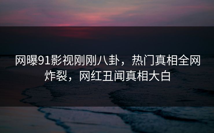网曝91影视刚刚八卦，热门真相全网炸裂，网红丑闻真相大白