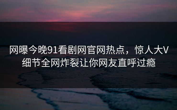 网曝今晚91看剧网官网热点，惊人大V细节全网炸裂让你网友直呼过瘾